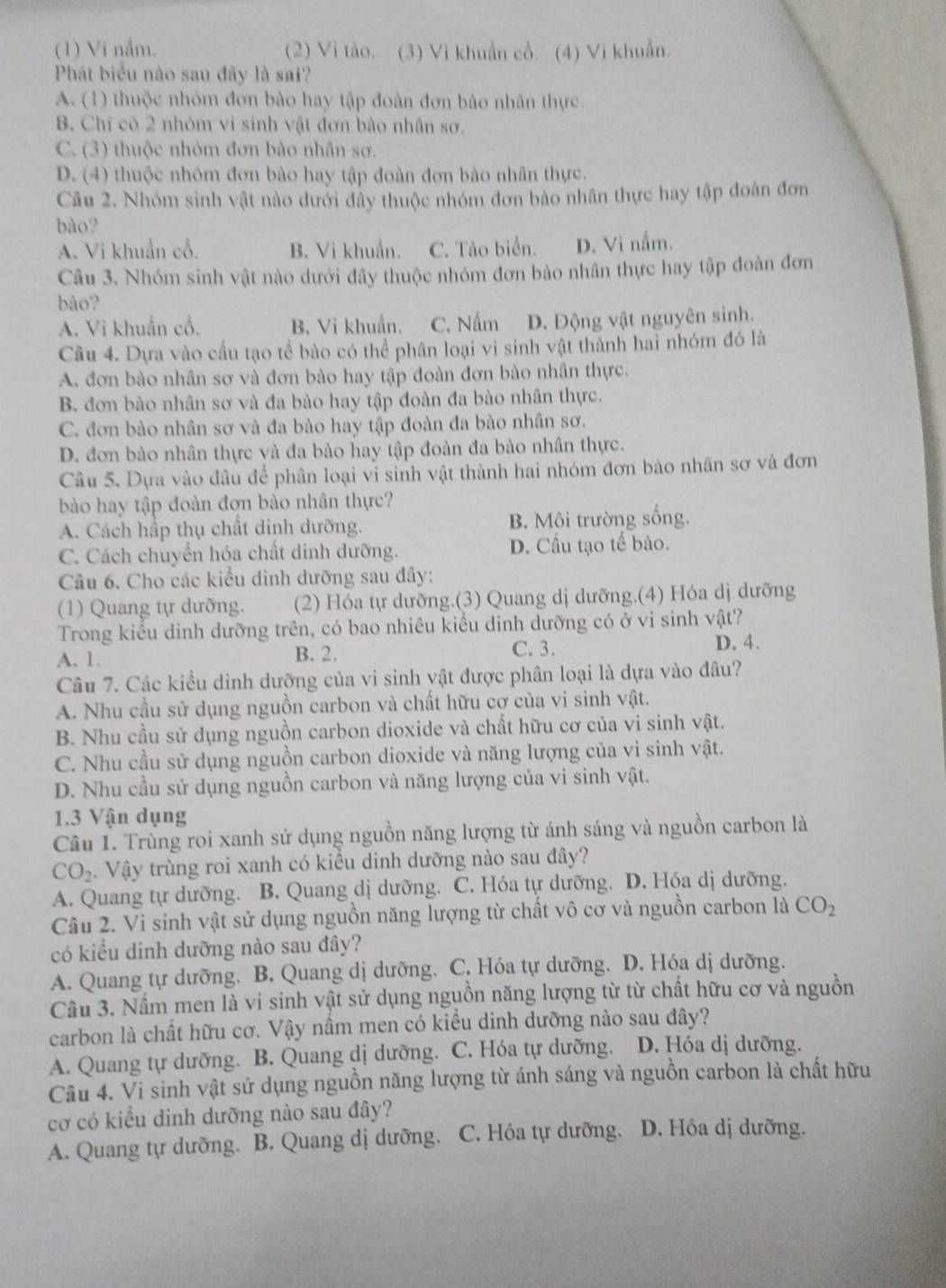 (1) Vi nắm. (2) Vi tào. (3) Vi khuẩn cổ. (4) Vi khuẩn.
Phát biểu nào sau đây là sai?
A. (1) thuộc nhóm đơn bào hay tập đoàn đơn bảo nhân thực.
B. Chỉ có 2 nhóm vi sinh vật đơn bào nhân sơ.
C. (3) thuộc nhóm đơn bào nhân sơ.
D. (4) thuộc nhóm đơn bào hay tập đoàn đơn bào nhân thực.
Câu 2. Nhóm sinh vật nào dưới đây thuộc nhóm đơn bào nhân thực hay tập đoàn đơn
bào?
A. Vi khuẩn cổ. B. Vi khuẩn. C. Tảo biển. D. Vi nấm.
Câu 3. Nhóm sinh vật nào dưới đây thuộc nhóm đơn bào nhân thực hay tập đoàn đơn
bào?
A. Vi khuẩn cổ. B. Vi khuẩn. C. Nấm D. Động vật nguyên sinh.
Câu 4. Dựa vào cầu tạo tể bào có thể phân loại vi sinh vật thành hai nhóm đó là
A. đơn bào nhân sơ và đơn bào hay tập đoàn đơn bào nhân thực.
B. đơn bào nhân sơ và đa bào hay tập đoàn đa bào nhân thực.
C. đơn bào nhân sơ và đa bào hay tập đoàn đa bào nhân sơ.
D. đơn bào nhân thực và đa bào hay tập đoàn đa bào nhân thực.
Câu 5. Dựa vào đâu để phân loại vì sinh vật thành hai nhóm đơn bào nhân sơ và đơn
bào hay tập đoàn đơn bào nhân thực?
A. Cách hấp thụ chất dinh dưỡng. B. Môi trường sống.
C. Cách chuyển hóa chất dinh dưỡng. D. Cầu tạo tế bào.
Câu 6. Cho các kiểu dình dưỡng sau đây:
(1) Quang tự dưỡng. (2) Hóa tự dưỡng.(3) Quang dị dưỡng.(4) Hóa dị dưỡng
Trong kiểu dinh dưỡng trên, có bao nhiêu kiểu dinh dưỡng có ở vi sinh vật?
A. 1. B. 2. C. 3.
D. 4.
Câu 7. Các kiểu dinh dưỡng của vi sinh vật được phân loại là dựa vào đâu?
A. Nhu cầu sử dụng nguồn carbon và chất hữu cơ của vi sinh vật.
B. Nhu cầu sử dụng nguồn carbon dioxide và chất hữu cơ của vi sinh vật.
C. Nhu cầu sử dụng nguồn carbon dioxide và năng lượng của vi sinh vật.
D. Nhu cầu sử dụng nguồn carbon và năng lượng của vi sinh vật.
1.3 Vận dụng
Câu I. Trùng roi xanh sử dụng nguồn năng lượng từ ánh sáng và nguồn carbon là
CO_2. Vậy trùng roi xanh có kiều dinh dưỡng nào sau đây?
A. Quang tự dưỡng. B. Quang dị dưỡng. C. Hóa tự dưỡng. D. Hóa dị dưỡng.
Câu 2. Vi sinh vật sử dụng nguồn năng lượng từ chất vô cơ và nguồn carbon là CO_2
có kiểu dinh dưỡng nào sau đây?
A. Quang tự dưỡng. B. Quang dị dưỡng. C. Hóa tự dưỡng. D. Hóa dị dưỡng.
Cầu 3. Nấm men là vi sinh vật sử dụng nguồn năng lượng từ từ chất hữu cơ và nguồn
carbon là chất hữu cơ. Vậy nầm men có kiểu dinh dưỡng nào sau đây?
A. Quang tự dưỡng. B. Quang dị dưỡng. C. Hóa tự dưỡng. D. Hóa dị dưỡng.
Câu 4. Vi sinh vật sử dụng nguồn năng lượng từ ánh sáng và nguồn carbon là chất hữu
cơ có kiểu dinh dưỡng nào sau đây?
A. Quang tự dưỡng. B. Quang dị dưỡng. C. Hóa tự dưỡng. D. Hóa dị dưỡng.