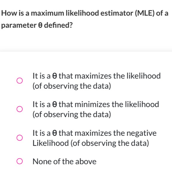 How is a maximum likelihood estimator (MLE) of a
parameter θ defned?
It is a θ that maximizes the likelihood
(of observing the data)
It is a θ that minimizes the likelihood
(of observing the data)
It is a θ that maximizes the negative
Likelihood (of observing the data)
None of the above