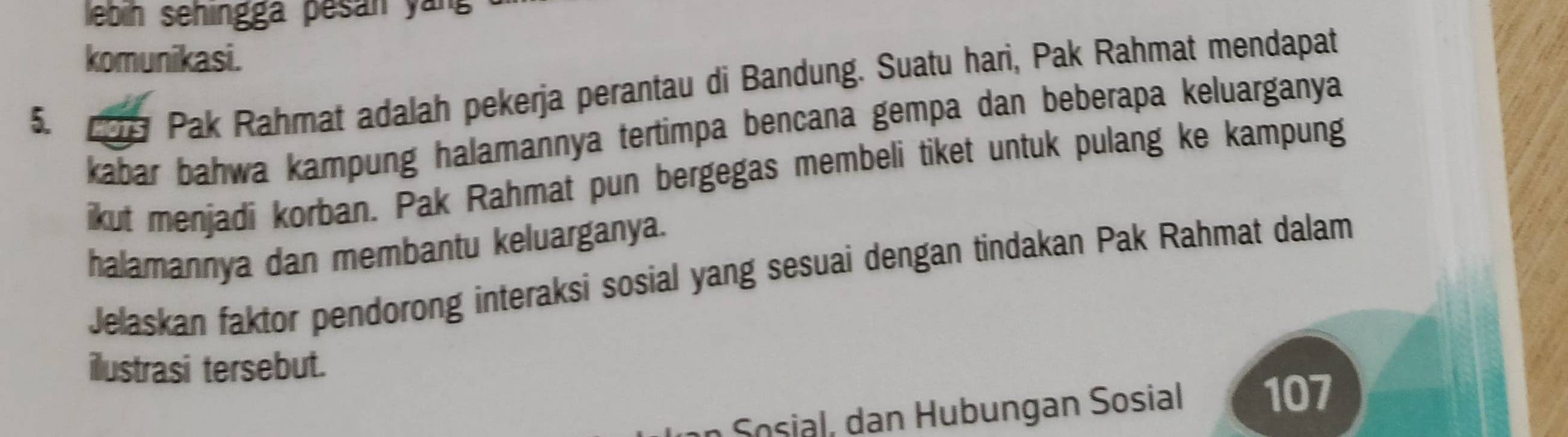 ebin sehingga pesán yan 
komunikasi. 
5. 1s Pak Rahmat adalah pekerja perantau di Bandung. Suatu hari, Pak Rahmat mendapat 
kabar bahwa kampung halamannya tertimpa bencana gempa dan beberapa keluarganya 
ikut menjadi korban. Pak Rahmat pun bergegas membeli tiket untuk pulang ke kampung 
halamannya dan membantu keluarganya. 
Jelaskan faktor pendorong interaksi sosial yang sesuai dengan tindakan Pak Rahmat dalam 
ilustrasi tersebut. 
oia n H ub ungan Sosial 107