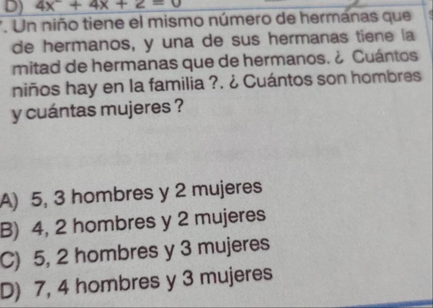 4x^2+4x+2=0
7. Un niño tiene el mismo número de hermanas que
de hermanos, y una de sus hermanas tiene la
mitad de hermanas que de hermanos. ¿ Cuántos
niños hay en la familia ?. ¿ Cuántos son hombres
y cuántas mujeres ?
A) 5, 3 hombres y 2 mujeres
B) 4, 2 hombres y 2 mujeres
C) 5, 2 hombres y 3 mujeres
D) 7, 4 hombres y 3 mujeres