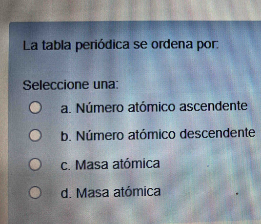 La tabla periódica se ordena por:
Seleccione una:
a. Número atómico ascendente
b. Número atómico descendente
c. Masa atómica
d. Masa atómica