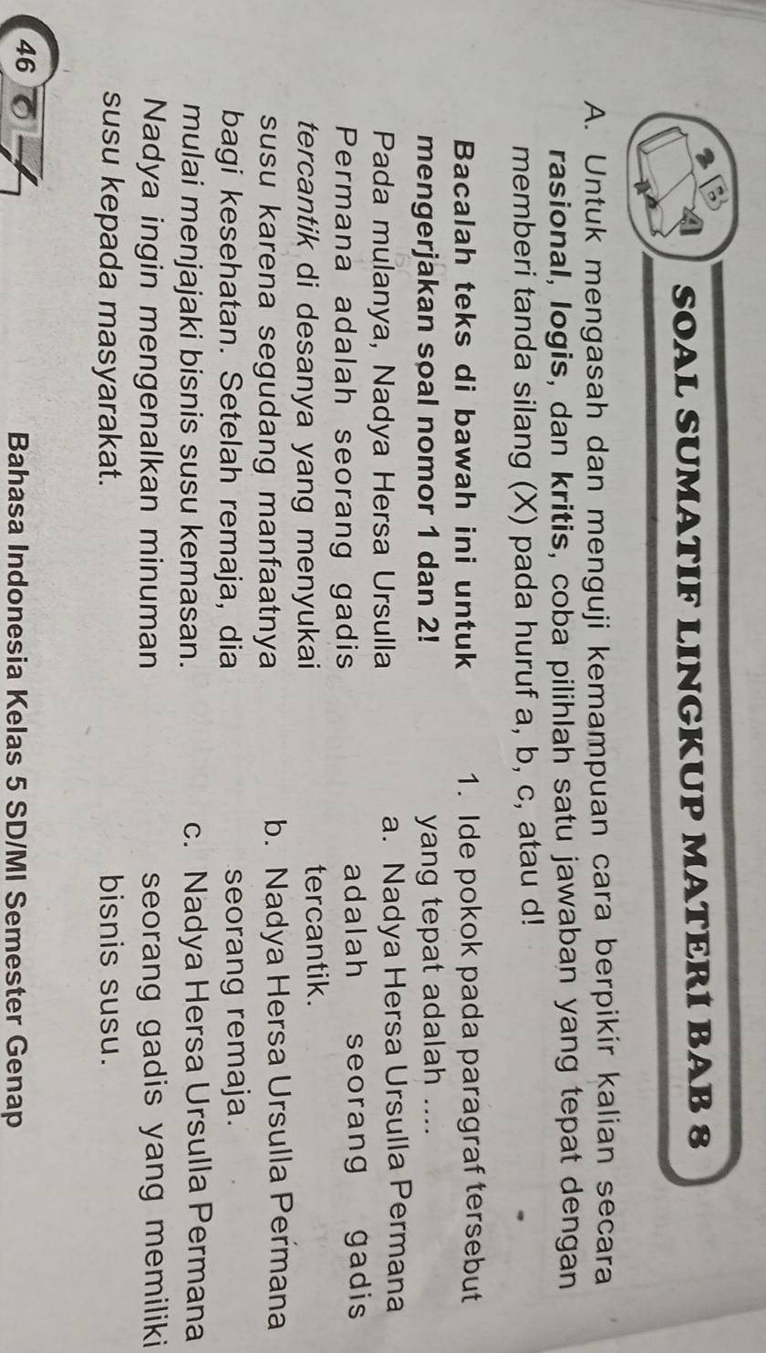 SOAL SUMATIF LINGKUP MATERÍ BAB 8
A. Untuk mengasah dan menguji kemampuan cara berpikir kalian secara
rasional, Iogis, dan kritis, coba pilihlah satu jawaban yang tepat dengan
memberi tanda silang (X) pada huruf a, b, c, atau d!
Bacalah teks di bawah ini untuk 1. Ide pokok pada paragraf tersebut
mengerjakan soal nomor 1 dan 2! yang tepat adalah ....
Pada mulanya, Nadya Hersa Ursulla a. Nadya Hersa Ursulla Permana
Permana adalah seorang gadis adalah seorang gadis
tercantik di desanya yang menyukai tercantik.
susu karena segudang manfaatnya b. Nadya Hersa Ursulla Permana
bagi kesehatan. Setelah remaja, dia seorang remaja.
mulai menjajaki bisnis susu kemasan. c. Nadya Hersa Ursulla Permana
Nadya ingin mengenalkan minuman seorang gadis yang memiliki 
susu kepada masyarakat. bisnis susu.
46
Bahasa Indonesia Kelas 5 SD/MI Semester Genap