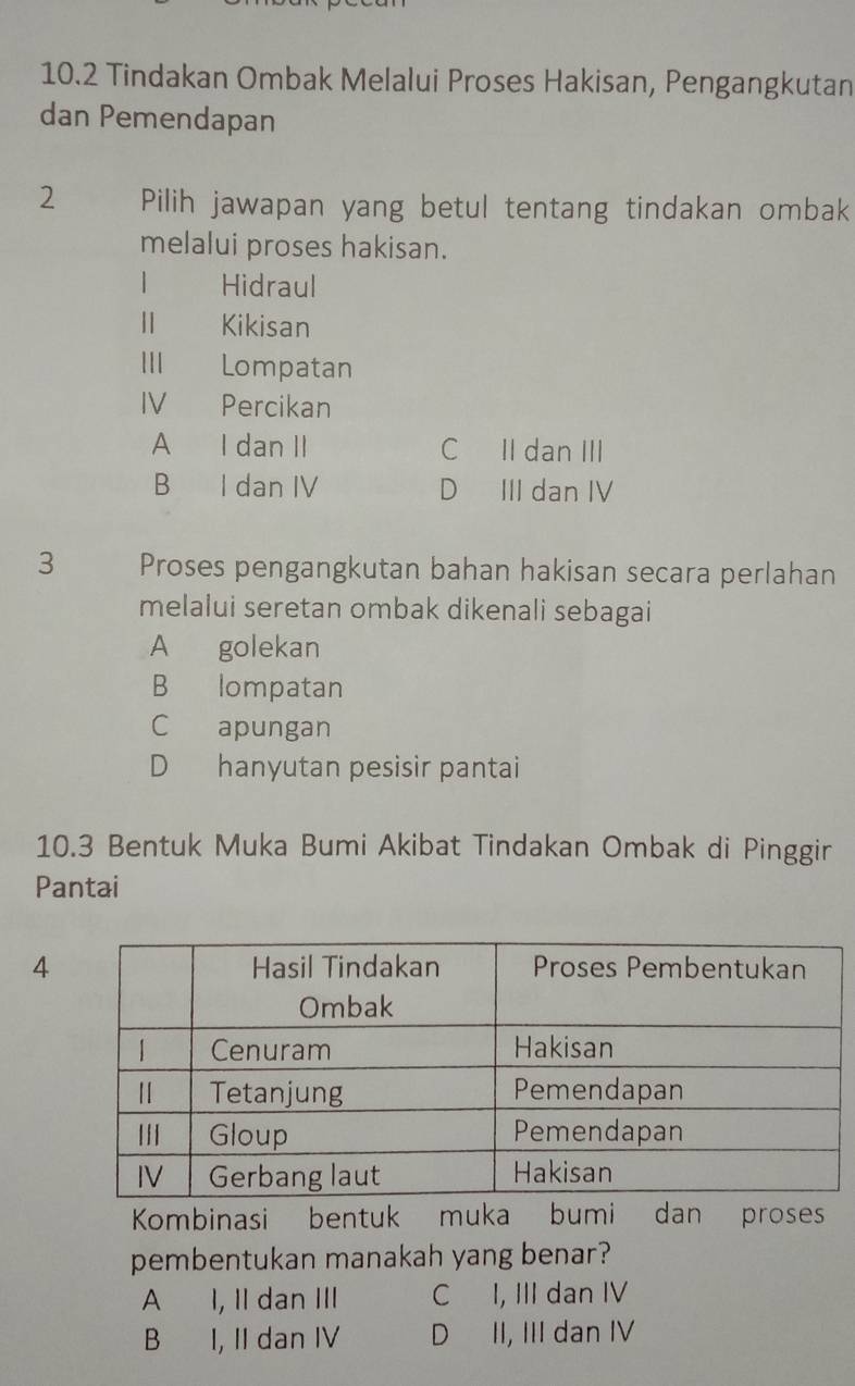 10.2 Tindakan Ombak Melalui Proses Hakisan, Pengangkutan
dan Pemendapan
2 Pilih jawapan yang betul tentang tindakan ombak
melalui proses hakisan.
1 Hidraul
Ⅱ Kikisan
I Lompatan
IV Percikan
A I dan II C II dan III
B I dan IV D III dan IV
3 Proses pengangkutan bahan hakisan secara perlahan
melalui seretan ombak dikenali sebagai
A golekan
B lompatan
C apungan
D hanyutan pesisir pantai
10.3 Bentuk Muka Bumi Akibat Tindakan Ombak di Pinggir
Pantai
4
Kombinasi bentuk muka bumi dan proses
pembentukan manakah yang benar?
A I, IIdan III C I, III dan IV
B I, II dan IV D II, III dan IV