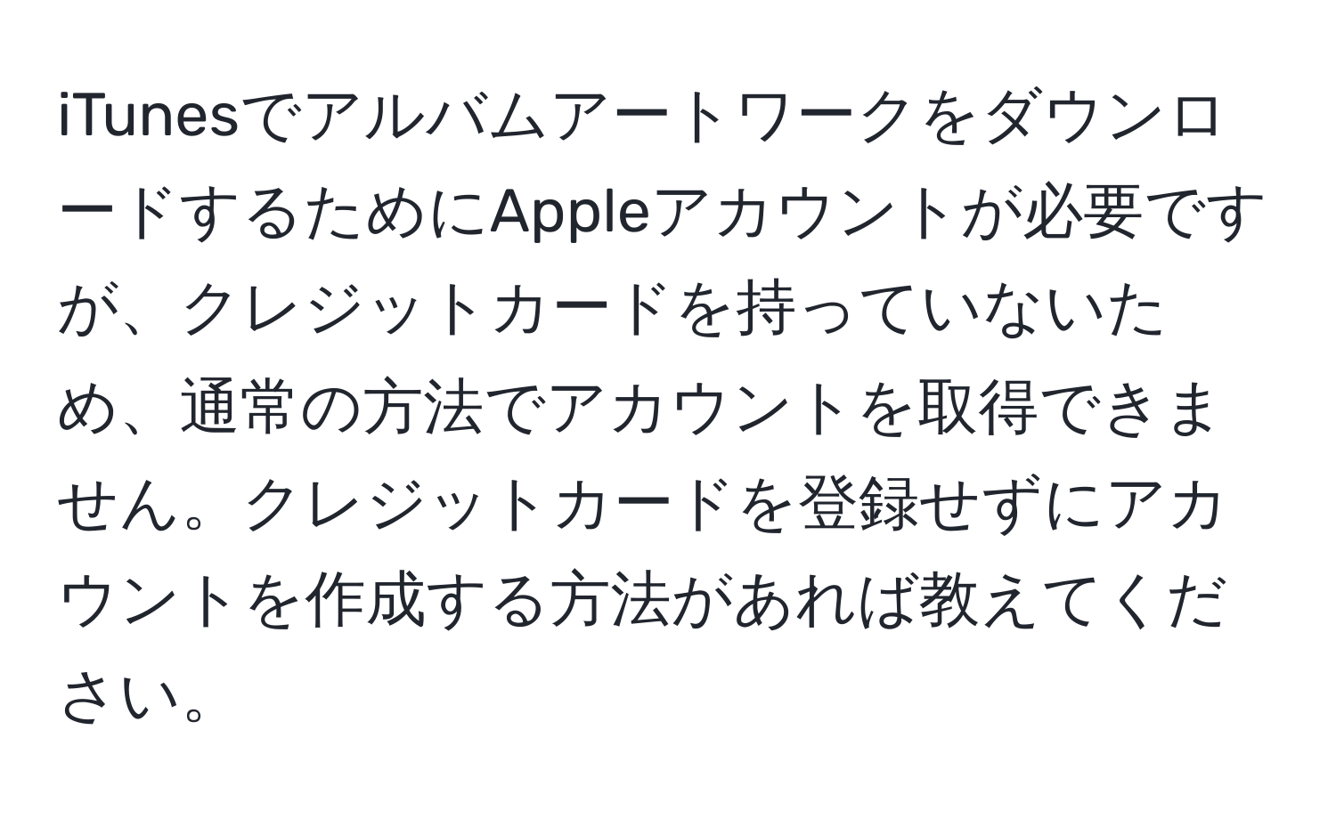 iTunesでアルバムアートワークをダウンロードするためにAppleアカウントが必要ですが、クレジットカードを持っていないため、通常の方法でアカウントを取得できません。クレジットカードを登録せずにアカウントを作成する方法があれば教えてください。