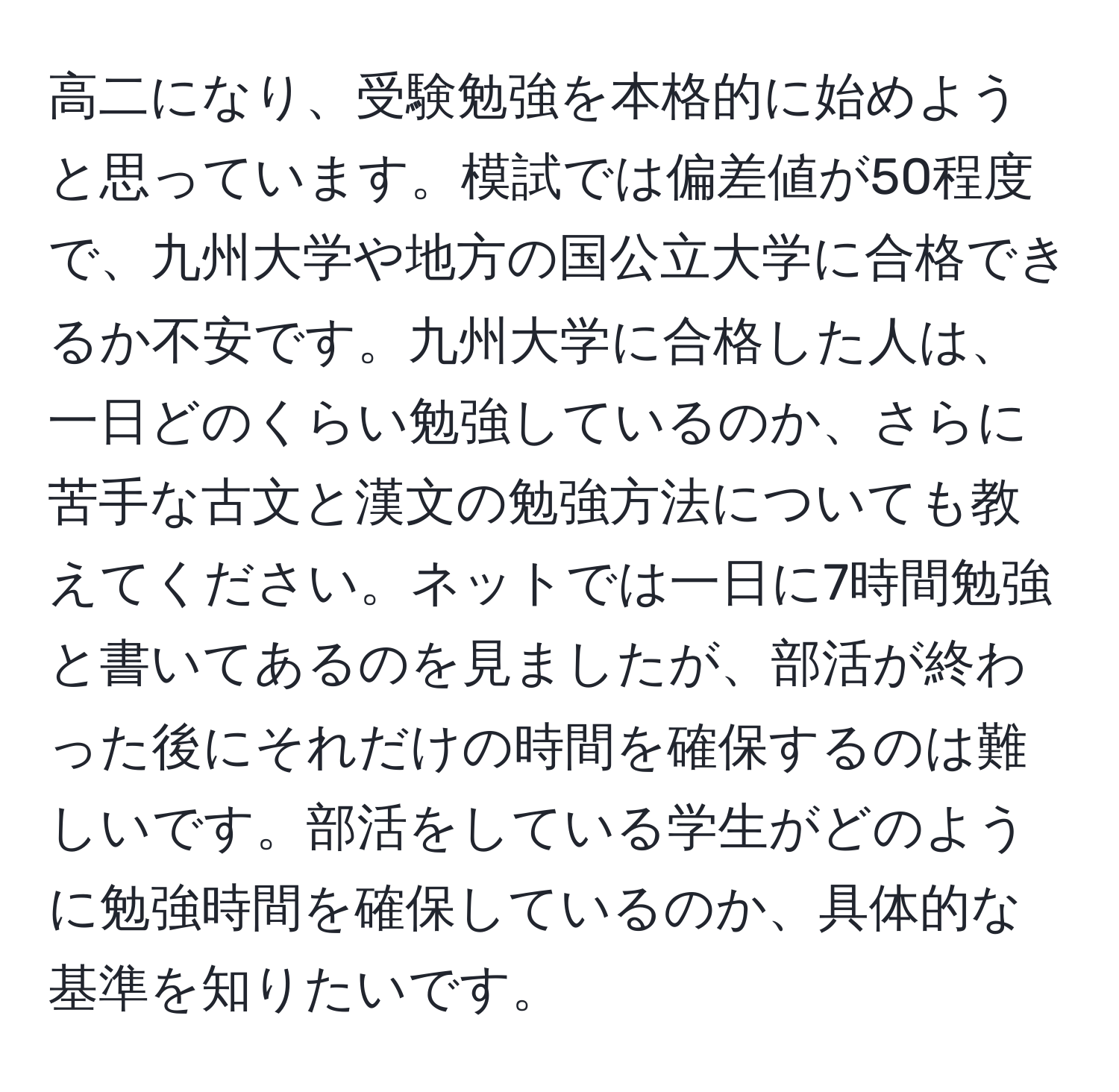 高二になり、受験勉強を本格的に始めようと思っています。模試では偏差値が50程度で、九州大学や地方の国公立大学に合格できるか不安です。九州大学に合格した人は、一日どのくらい勉強しているのか、さらに苦手な古文と漢文の勉強方法についても教えてください。ネットでは一日に7時間勉強と書いてあるのを見ましたが、部活が終わった後にそれだけの時間を確保するのは難しいです。部活をしている学生がどのように勉強時間を確保しているのか、具体的な基準を知りたいです。