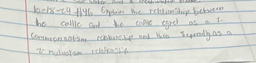 Dal WAter and a IOOHNAUN DLORE 
10-18-c9 H46 Explain the relationship between 
the callle and the calle egret as a 1. 
commonsalism realiohship and thin Seperally as a 
Z mutuarsom relationship.