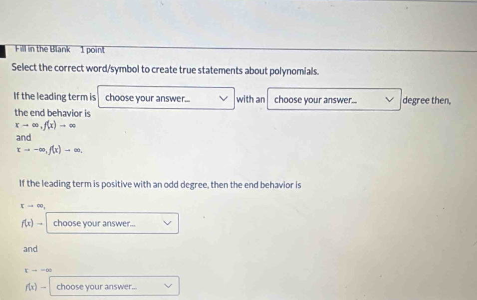 Fill in the Blank 1 point 
Select the correct word/symbol to create true statements about polynomials. 
If the leading term is choose your answer... with an choose your answer... degree then, 
the end behavior is
xto ∈fty , f(x)to ∈fty
and
xto -∈fty , f(x)to ∈fty , 
If the leading term is positive with an odd degree, then the end behavior is
xto ∈fty ,
f(x)to choose your answer... 
and
xto -∈fty
f(x)- choose your answer...