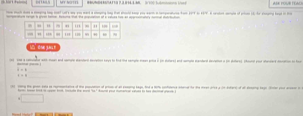 DETAILS MY NOTES BBUNDERSTAT13 7.2.016.5.MI. 3/100 Submissions Used ASK YOUR TEACI 
How much does a sleeping bag cost? Let's say you want a sleeping bag that should keep you warm in temperetures from 20°F to 45% F. A random sample of prices ($) for siceping bags in this 
temperature range is given below. Assume that the population of i values has an appreximately normal distribution 
I△ USE SALT 
(s) Uss a calculator with mean and sample slandard deviation keys to find the sample mean price » (in dollars) and sample standard deviation s (in dollars). (Round your standard deviation to four 
dacinal places.) 
_ overline x=4
t=s
_ 
(b) Dsing the given data as representative of the population of prices of all eleeping bags, find a 90% confidence interval for the mean price μ (in dollers) of all aleeping Rags. (Enfer your anserer in 
form: lower limit to upper limit. Include the word "to." Round your numerical values to two decimal places.) 
4 □ 
Nesd Hain?