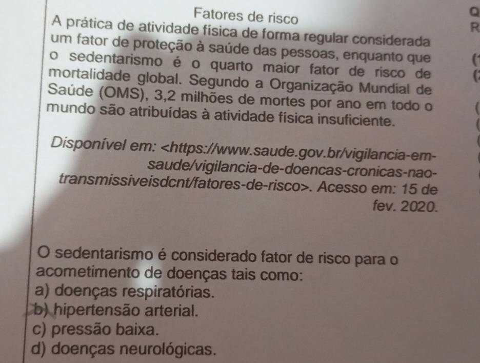 Fatores de risco
R
A prática de atividade física de forma regular considerada
um fator de proteção à saúde das pessoas, enquanto que (
o sedentarismo é o quarto maior fator de risco de C
mortalidade global. Segundo a Organização Mundial de
Saúde (OMS), 3, 2 milhões de mortes por ano em todo o
mundo são atribuídas à atividade física insuficiente.
Disponível em:. Acesso em: 15 de
fev. 2020.
O sedentarismo é considerado fator de risco para o
acometimento de doenças tais como:
a) doenças respiratórias.
b) hipertensão arterial.
c) pressão baixa.
d) doenças neurológicas.