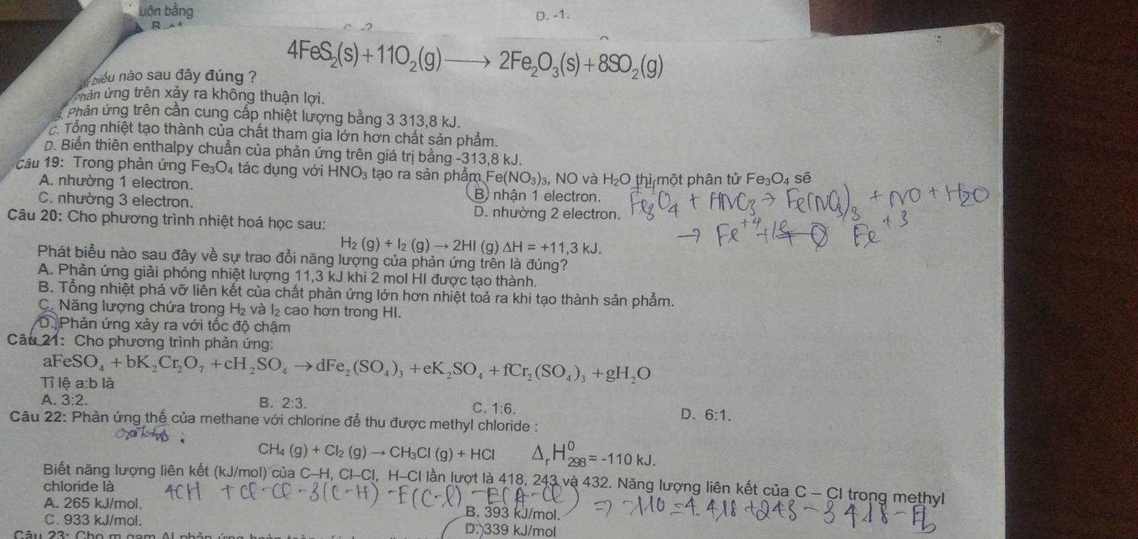 bôn bằng D. -1.
R
niểu nào sau đây đúng ?
4FeS_2(s)+11O_2(g)to 2Fe_2O_3(s)+8SO_2(g)
Chân ứng trên xảy ra không thuận lợi.
Phản ứng trên cần cung cấp nhiệt lượng bằng 3 313,8 kJ.
c. Tổng nhiệt tạo thành của chất tham gia lớn hơn chất sản phẩm.
D. Biến thiên enthalpy chuẩn của phản ứng trên giá trị bằng - -313,8kJ.
câu 19: Trong phản ứng Fe e_3O_4 tác dụng với HNO_3 tạo ra sản phẩm Fe(NO_3) 3, NO và H₂O thì một phân tử Fe₃O₄ sẽ
A. nhường 1 electron. B) nhận 1 electron.
C. nhường 3 electron.
D. nhường 2 electron.
Câu 20: Cho phương trình nhiệt hoá học sau:
H_2(g)+I_2(g)to 2HI (g) △ H=+11,3kJ.
Phát biểu nào sau đây về sự trao đổi năng lượng của phản ứng trên là đúng?
A. Phản ứng giải phóng nhiệt lượng 11,3 kJ khi 2 mol HI được tạo thành.
B. Tổng nhiệt phá vỡ liên kết của chất phản ứng lớn hơn nhiệt toả ra khi tạo thành sản phẩm.
C. Năng lượng chứa trong H₂ và l₂ cao hơn trong HI.
D.Phản ứng xảy ra với tốc độ chậm
Câu 21:Cho phương trình phản ứng:
aF eSO_4+bK_2Cr_2O_7+cH_2SO_4to dFe_2(SO_4)_3+eK_2SO_4+fCr_2(SO_4)_3+gH_2O
Tỉ lệ a:b là
A. 3:2. B. 2:3. C. 1:6.
D. 6:1.
Câu 22: Phản ứng thế của methane với chlorine để thu được methyl chloride :
CH_4(g)+Cl_2(g)to CH_3Cl(g)+HCl △ _rH_(298)^0=-110kJ.
Biết năng lượng liên kết (kJ/mol) của C-H, Cl-Cl, H-CI lần lượt là 418, 243 và 432. Năng lượng liên kết của C - CI trong methyl
chloride là
A. 265 kJ/mol. B. 393 kJ/mol.
C. 933 kJ/mol. D. 339 kJ/mol