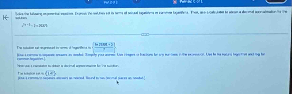 Pwt 2 of 2 Points: 0 of 1 
Solve the following exponental equation. Express the solution set in terms of natural logarithms or common logarithms. Then, use a calculator to obtain a decimal approximation for the 
solution
v^(2x-3)-2=29379
The solution set expressed in terms of logarithms is   (ln 29381+3)/7 
(Use a comma to separate answers as needed. Simplify your answer. Use integers or fractions for any numbers in the expression. Use In for natural logarithm and log for 
comman logarthm.) 
New use a calculator to obtain a decimal approximation for the solution 
The salution set is 
(Use a comma to separate answers as needed. Round to two decimal places as needed)