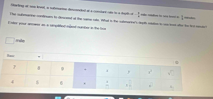 Starting at sea level, a submarine descended at a constant rate to a depth of - 3/4  mile relative to sea level in  5/8  minutes
The submarine continues to descend at the same rate. What is the submarine's depth relative to sea level after the first minute?
Enter your answer as a simplified mixed number in the box
□ mi le