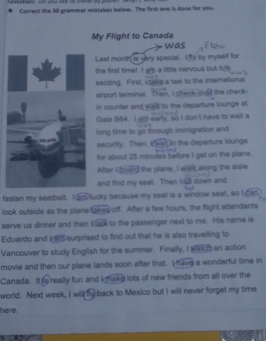 Do you like to travel by plone? wh 
Correct the 30 grammar mistakes below. The first one is done for you. 
My Flight to Canada 
was 
Last month is very special. I fly by myself for 
the first time! I am a little nervous but it is 
exciting. First, I take a taxi to the international 
airport terminal. Then, I check-in at the check- 
in counter and walk to the departure lounge at 
Gate B64. I am early, so I don't have to wait a 
long time to go through immigration and 
security. Then, kwait in the departure lounge 

for about 25 minutes before I get on the plane. 
After I board the plane, I walk along the aisle 
and find my seat. Then ksit down and 
fasten my seatbelt. I am lucky because my seat is a window seat, so I can 
look outside as the plane takes off. After a few hours, the flight attendants 
serve us dinner and then Ktalk to the passenger next to me. His name is 
Eduardo and I am surprised to find out that he is also travelling to 
Vancouver to study English for the summer. Finally, I watch an action 
movie and then our plane lands soon after that. I have a wonderful time in 
Canada. It s really fun and I make lots of new friends from all over the 
world. Next week, I will fly back to Mexico but I will never forget my time 
here.