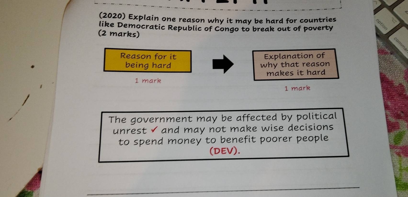 (2020) Explain one reason why it may be hard for countries 
like Democratic Republic of Congo to break out of poverty 
(2 marks) 
Reason for it Explanation of 
being hard why that reason 
makes it hard 
1 mark 
1 mark 
The government may be affected by political 
unrest √ and may not make wise decisions 
to spend money to benefit poorer people 
(DEV). 
_