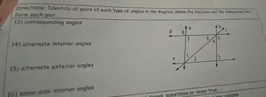 Directions: Identify all pairs of each type of angles in the diagram. Name the two lines and the transversal that 
form each pair 
13) corresponding angles 
14) alternate interior angles 
(5) alternate exterior angles 
16) same-side interior angles 
nys, sometimes or never true. 
re caplañar