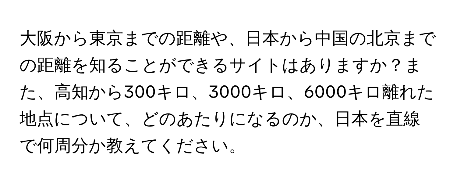 大阪から東京までの距離や、日本から中国の北京までの距離を知ることができるサイトはありますか？また、高知から300キロ、3000キロ、6000キロ離れた地点について、どのあたりになるのか、日本を直線で何周分か教えてください。