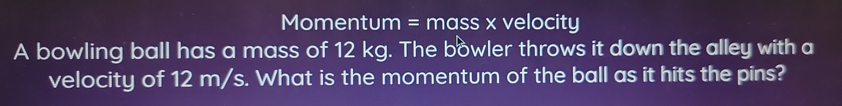 Momentum = mass x velocity 
A bowling ball has a mass of 12 kg. The bowler throws it down the alley with a 
velocity of 12 m/s. What is the momentum of the ball as it hits the pins?