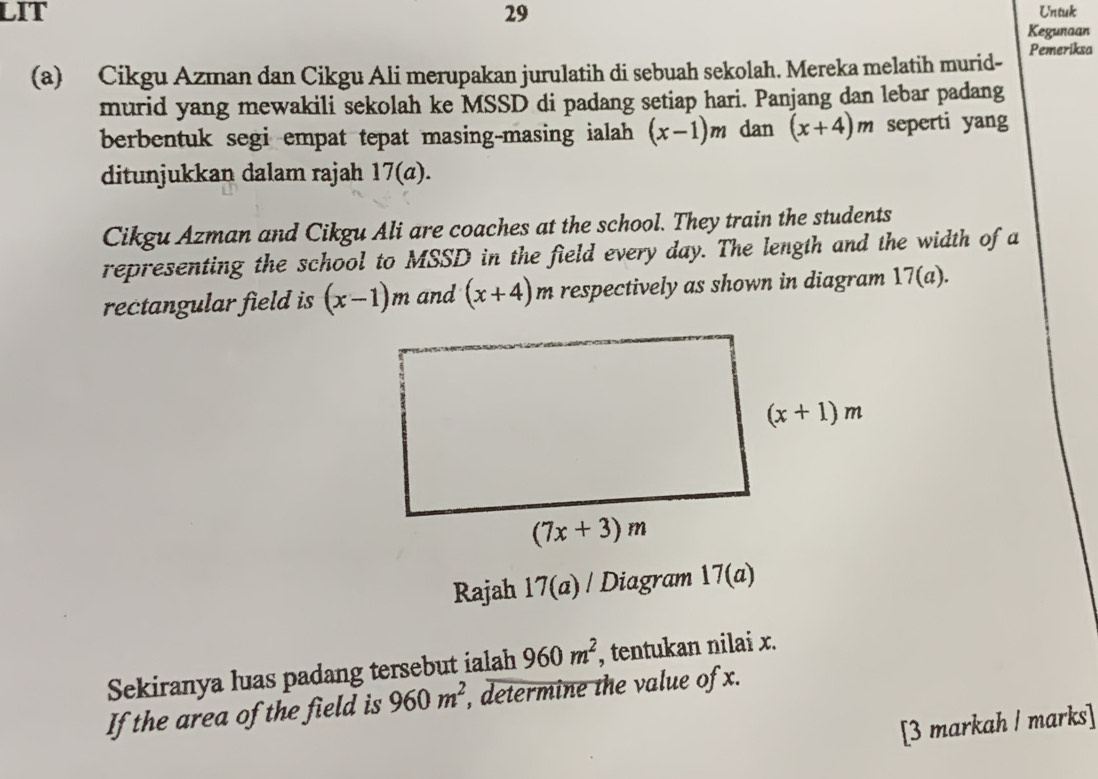 LIT 29 Untuk
Kegunaan
(a) Cikgu Azman dan Cikgu Ali merupakan jurulatih di sebuah sekolah. Mereka melatih murid- Pemeriksa
murid yang mewakili sekolah ke MSSD di padang setiap hari. Panjang dan lebar padang
berbentuk segi empat tepat masing-masing ialah (x-1)m dan (x+4)m seperti yang
ditunjukkan dalam rajah 17(a).
Cikgu Azman and Cikgu Ali are coaches at the school. They train the students
representing the school to MSSD in the field every day. The length and the width of a
rectangular field is (x-1)m and (x+4)m respectively as shown in diagram 17(a).
Rajah 17(a) Diagram 17(a)
Sekiranya luas padang tersebut ialah 960m^2, , tentukan nilai x.
If the area of the field is 960m^2, , determine the value of x.
[3 markah / marks]