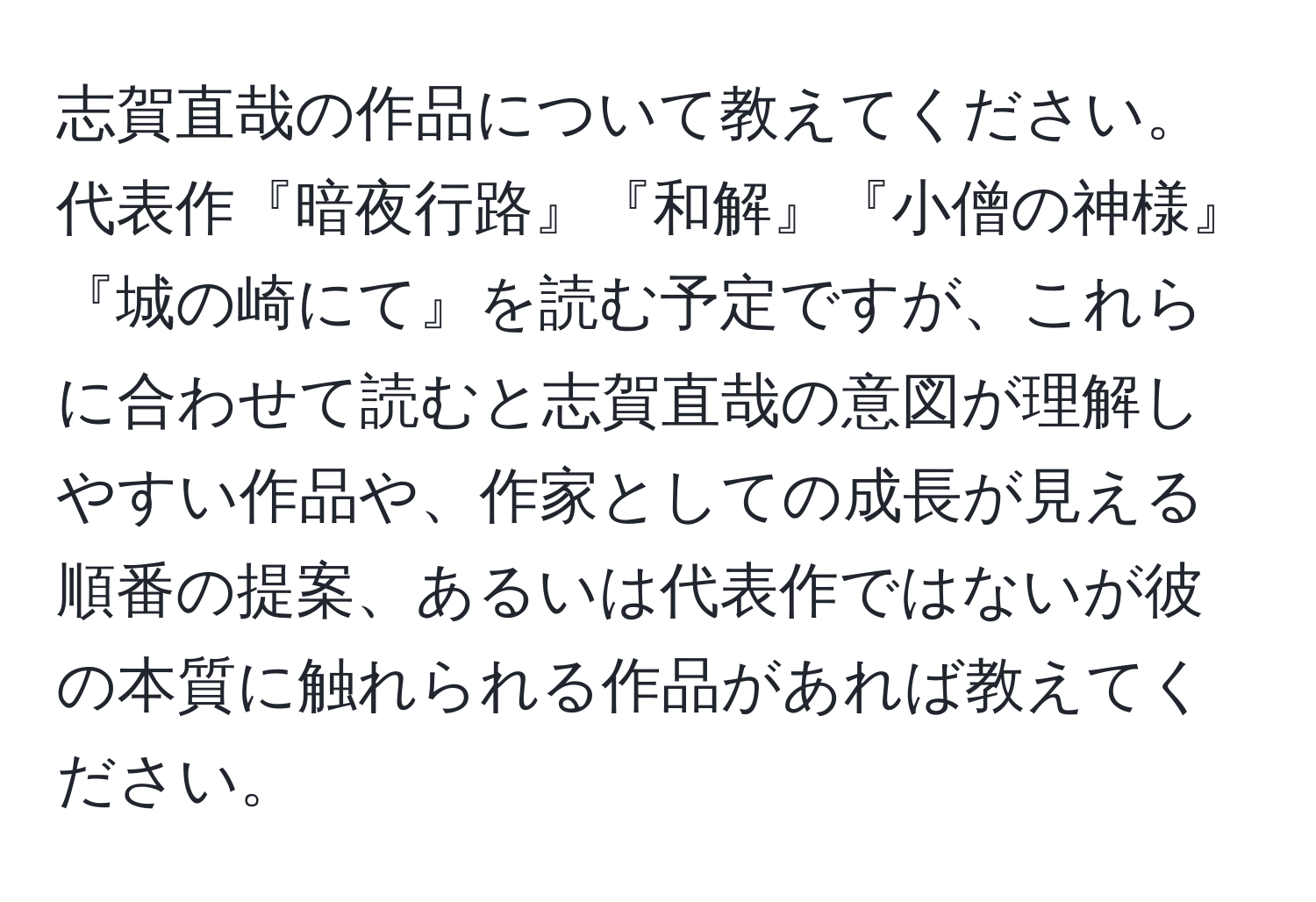 志賀直哉の作品について教えてください。代表作『暗夜行路』『和解』『小僧の神様』『城の崎にて』を読む予定ですが、これらに合わせて読むと志賀直哉の意図が理解しやすい作品や、作家としての成長が見える順番の提案、あるいは代表作ではないが彼の本質に触れられる作品があれば教えてください。