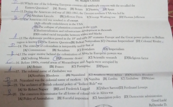 Mulaple Choïces
_10.Which one of the following European countries did notdeeply concern with the so-called the
Eastern Question? [A]. Russia [B] Britain [C]Austria [D] Spain
_11.During the American civil war of 1861-1865, the Unionist northern USA was led by
[A] Abraham Lincoln [B] Jefferson Davis [C]George Washing ton [D]Thomas Jefferson
_12.The American civil war resulted in all except.
[A]It officially endedslavery in the USA
[B] The collapse of plantation economy in the south
CIndustrialization and infrastructure development in thesouth
[D]It ended racial inequality between whites and blacks
_13.The diplomatic problem posed in the 19° and early 20° eenturies Europe and the Great power politics in Balkan
region is known [A]The Eastern Question[B] Balkan Nationalism [C] Ottoman Imperialism [D] Colonial Rivalry 
_-14. The concept of colonialism is inseparably tied to that of D] Imperialism
[A] Communism [B] Socialism [C] Feudalism
_ 15. The major motive behind the colonization of Afrita by European powers was
[A]Civilizing Mission [B]Economic desire [C] Scientific research [D]Religious factor
_16. Before 1880s, coastal areas of Mozambique and Angola were occupied by
[A] Britain [B] France [C] Portuguise [D]Spain
_17. The colonial name of Zimbabwe was
[A]Southern Rhodesia [B] Nyasaland [C] Southern West Africa [D]Northern Rhodesia
_18. Nyasaland was the colonial name of modern [A] Namibia [B] Zambia [C] Zimbabwe [D]Malawi
_19. The architect of British colonial policy of “Indired Rule” was
[A] Sir Robert Napier [B]Lord Frederick Laggad [C]Albert Sarrout[D] Ferdinand Lesseps
_20. The common denominator for all forms of colonal rule in Africa was
[A] Policy of Assimilation [B] Forceful imposition [C] Association policy [D] Democratic administration
Good Luck!
ByDemeke D.