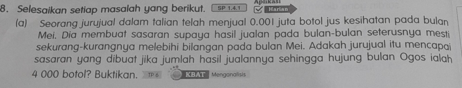 Selesaikan setiap masalah yang berikut. SP 1.4.1 Aplıkaši Harian 
(a) Seorang jurujual dalam talian telah menjual 0.001 juta botol jus kesihatan pada bulan 
Mei. Dia membuat sasaran supaya hasil jualan pada bulan-bulan seterusnya mesti 
sekurang-kurangnya melebihi bilangan pada bulan Mei. Adakah jurujual itu mencapai 
sasaran yang dibuat jika jumlah hasil jualannya sehingga hujung bulan Ogos ialah
4 000 botol? Buktikan. KBAT Menganalisis