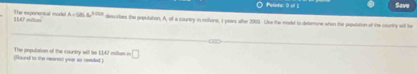 Save
1147 million The exponental mode! A=585Be^(0.032t) describes the population, A, of a country in millions, I years after 2003. Use the model to determine when the population of the country will be 
The population of the country will be 1147 million in □
(Round to the nearest year as needed.)