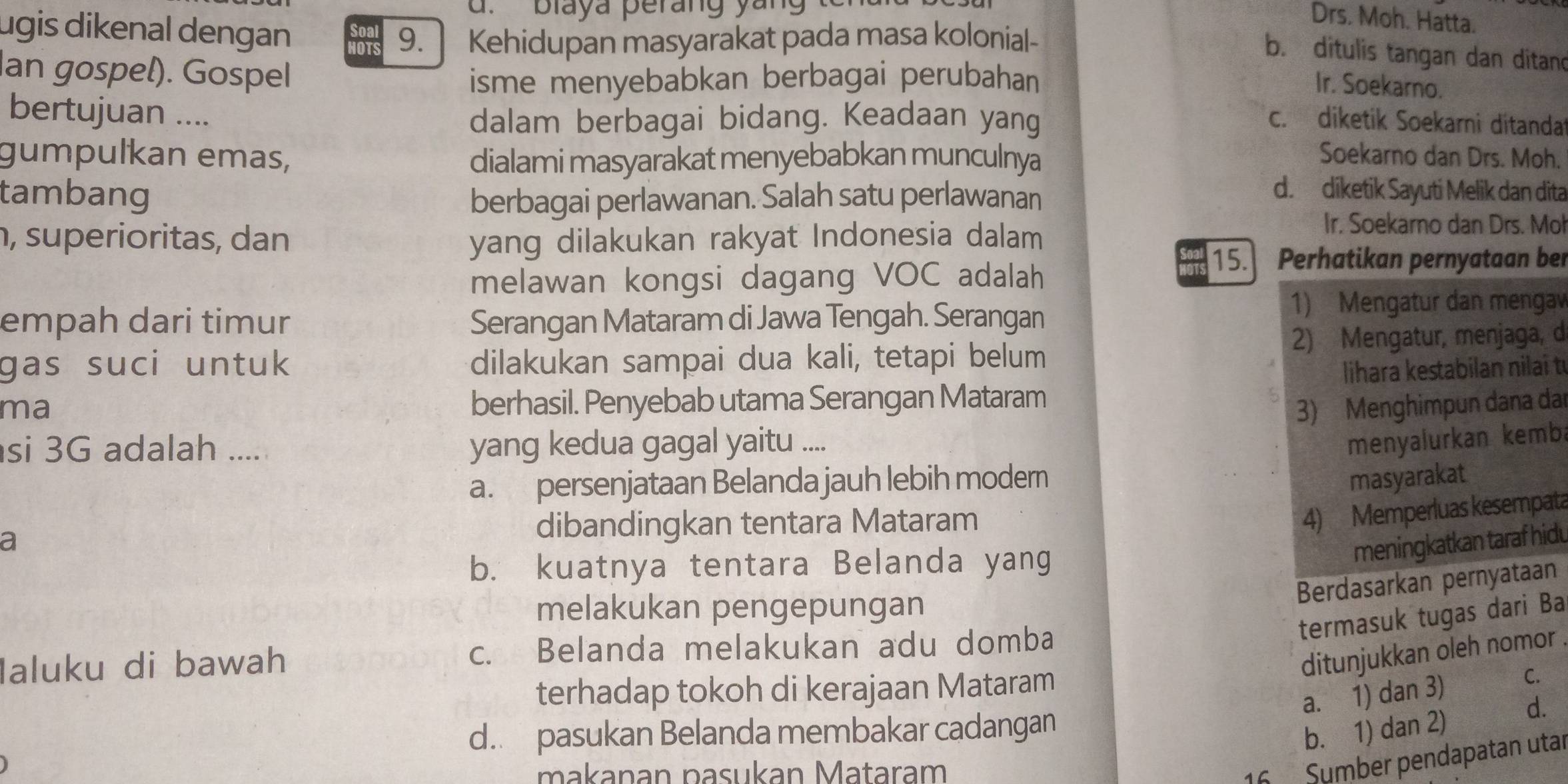 biaya perang yang
Drs. Moh. Hatta.
ugis dikenal dengan HOTS 9. ] Kehidupan masyarakat pada masa kolonial-
Soa
b. ditulis tangan dan ditand
Ian gospel). Gospel isme menyebabkan berbagai perubahan
Ir. Soekarno.
dalam berbagai bidang. Keadaan yang
c. diketik Soekarni ditanda
bertujuan .... Soekarno dan Drs. Moh.
gumpulkan emas, dialami masyarakat menyebabkan munculnya
tambang berbagai perlawanan. Salah satu perlawanan
d. diketik Sayuti Melik dan dita
n, superioritas, dan yang dilakukan rakyat Indonesia dalam
Ir. Soekarno dan Drs. Moł
melawan kongsi dagang VOC adalah
15. Perhatikan pernyataan bei
empah dari timur Serangan Mataram di Jawa Tengah. Serangan 1) Mengatur dan mengav
gas suci untuk dilakukan sampai dua kali, tetapi belum 2) Mengatur, menjaga, d
lihara kestabilan nilai tự
ma berhasil. Penyebab utama Serangan Mataram
3) Menghimpun dana dar
si 3G adalah ..... yang kedua gagal yaitu ....
menyalurkan kemb
a. persenjataan Belanda jauh lebih modern masyarakat
4) Memperluas kesempata
a
dibandingkan tentara Mataram
b. kuatnya tentara Belanda yang
meningkatkan taraf hid
Berdasarkan pernyataan
melakukan pengepungan
termasuk tugas dari Ba
Ialuku di bawah c. Belanda melakukan adu domba
ditunjukkan oleh nomor .
terhadap tokoh di kerajaan Mataram C.
a. 1) dan 3)
d. pasukan Belanda membakar cadangan
b. 1) dan 2) d.
makanan pasukan Mataram
16  Sumber pendapatan uta