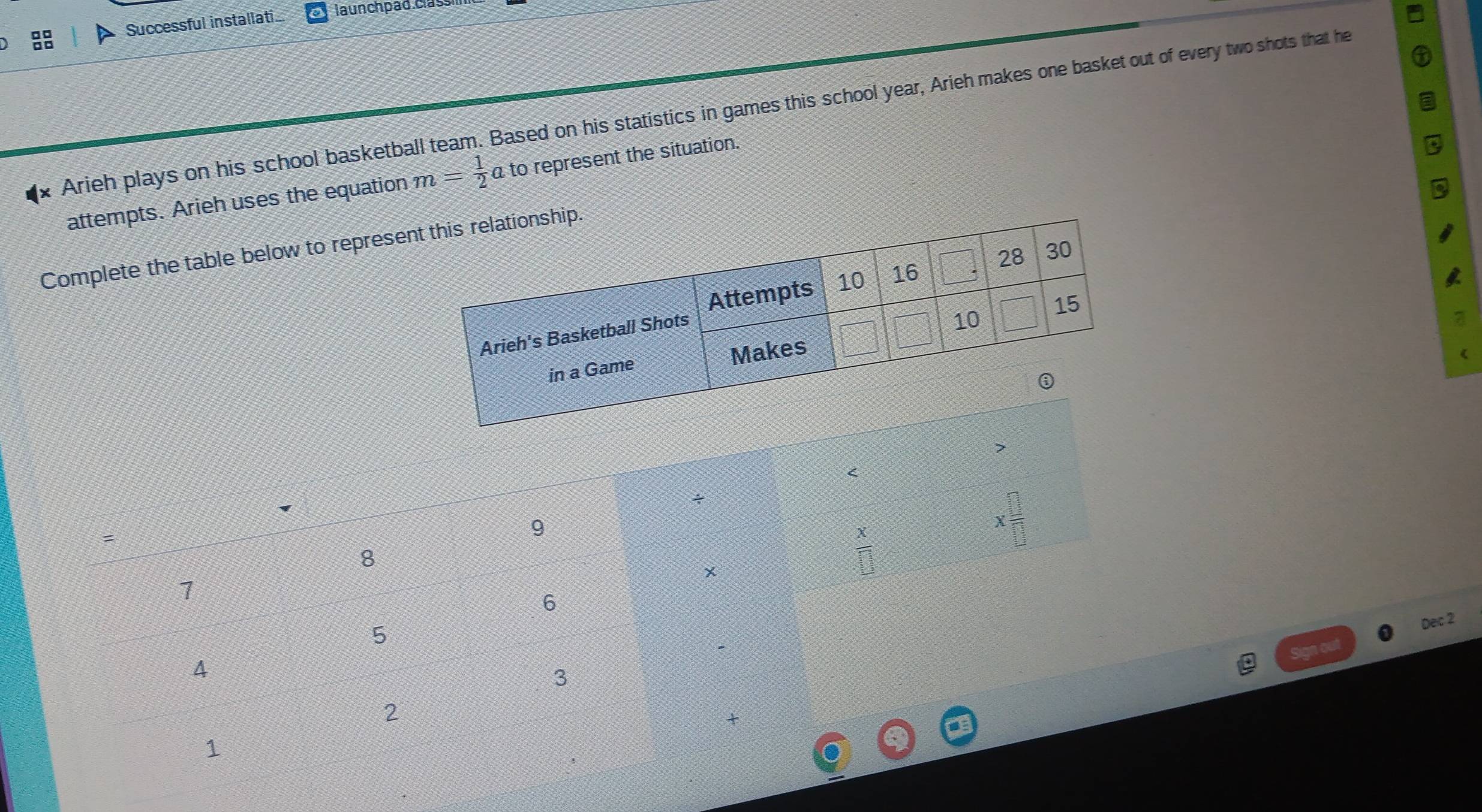 Successful installati... launchpad. class
Arieh plays on his school basketball team. Based on his statistics in games this school year, Arieh makes one basket out of every two shots that he
attempts. Arieh uses the equation m= 1/2  a to represent the situation.
Complete the table below to represeip.
Sign out Dec 2