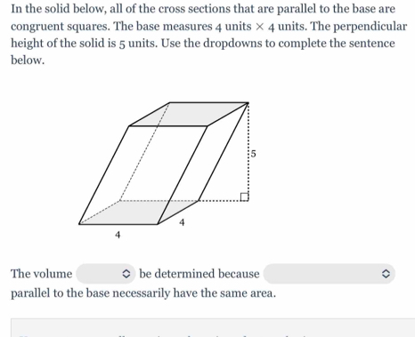 In the solid below, all of the cross sections that are parallel to the base are 
congruent squares. The base measures 4 units * 4 units. The perpendicular 
height of the solid is 5 units. Use the dropdowns to complete the sentence 
below. 
The volume be determined because 
parallel to the base necessarily have the same area.