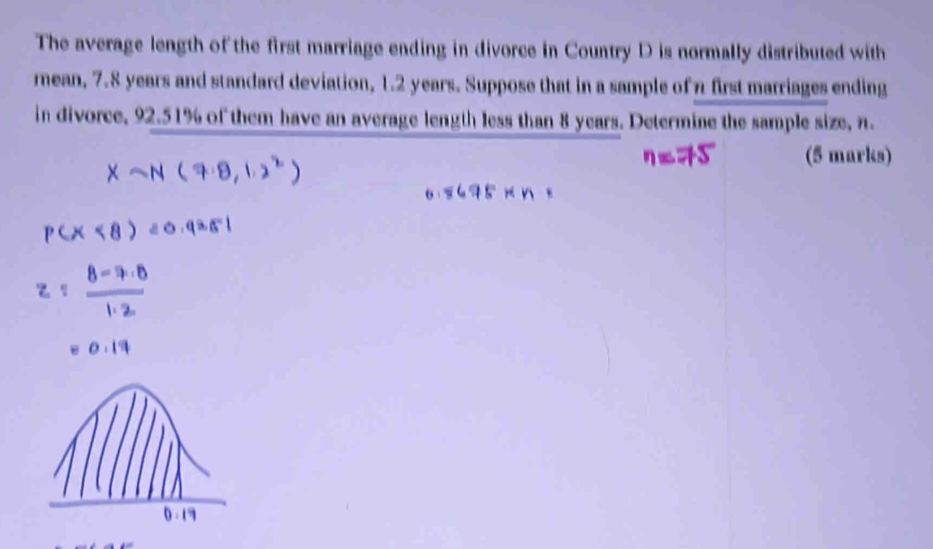 The average length of the first marriage ending in divorce in Country D is normally distributed with 
rmean, 7.8 years and standard deviation, 1.2 years. Suppose that in a sample of π first marriages ending 
in divorce, 92.51% of them have an average length less than 8 years. Determine the sample size, n. 
(5 marks)