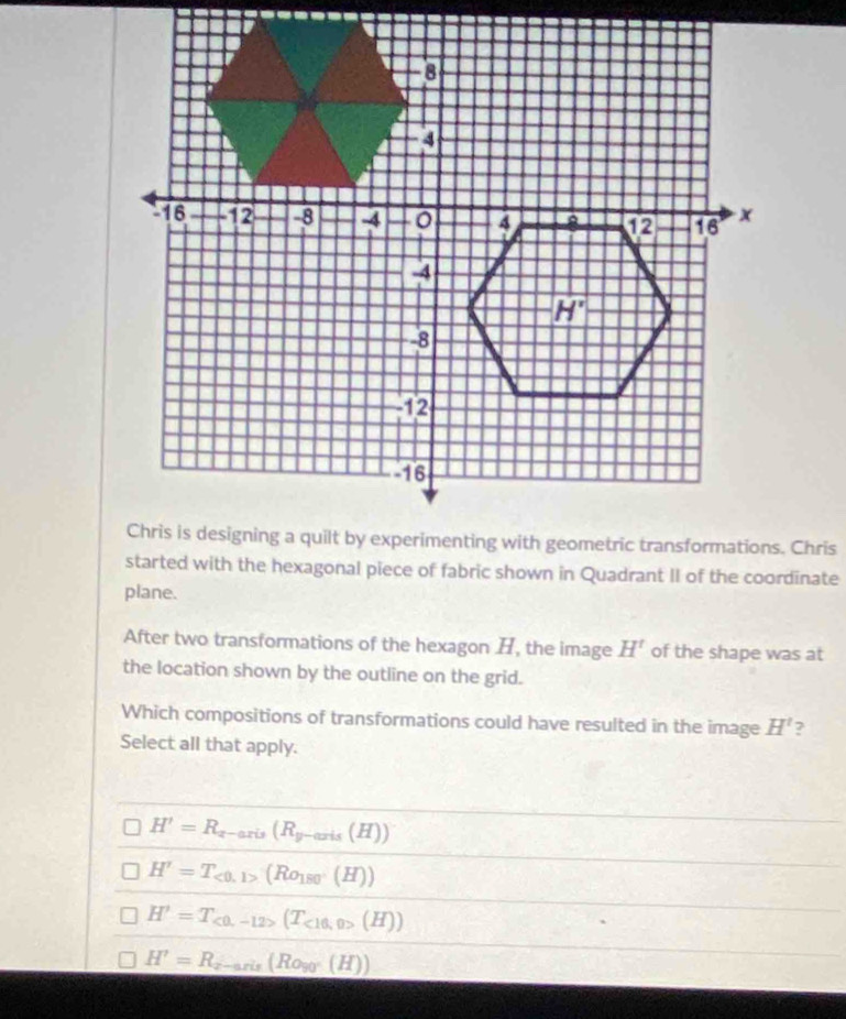 started with the hexagonal piece of fabric shown in Quadrant II of the coordinate
plane.
After two transformations of the hexagon , the image H' of the shape was at
the location shown by the outline on the grid.
Which compositions of transformations could have resulted in the image H' ?
Select all that apply.
H'=R_x-axis(R_y-axis(H))
H'=T_<0,1>(Ro_180(H))
H'=T_c0,-12>(T_<16,0>(H))
H'=R_z-aris(Ro_90°(H))