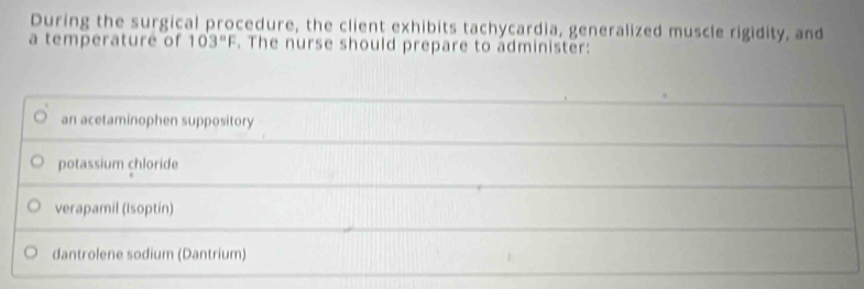 During the surgical procedure, the client exhibits tachycardia, generalized muscle rigidity, and
a temperature of 103°F. The nurse should prepare to administer:
an acetaminophen suppository
potassium chloride
verapamil (Isoptín)
dantrolene sodium (Dantrium)