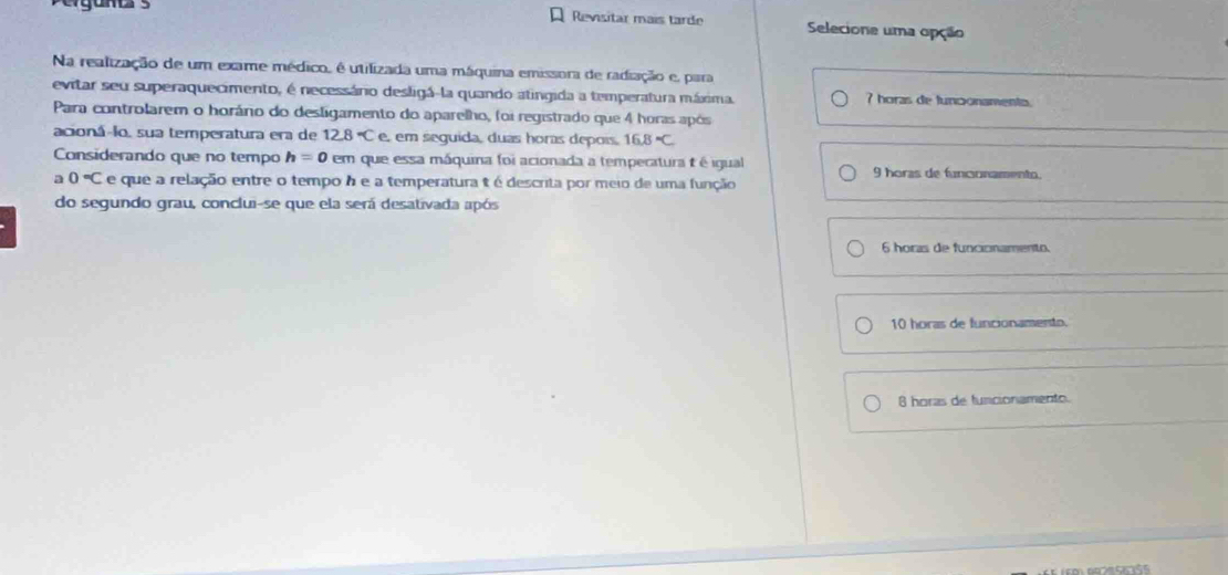 Revisitar mais tarde Selecione uma opção
Na realização de um exame médico, é utilizada uma máquina emissora de radiação e, para
evitar seu superaquecimento, é necessário desligá-la quando atingida a temperatura máxima. 7 horas de funconamento.
Para controlarem o horáno do desligamento do aparelho, foi registrado que 4 horas após
acioná-lo, sua temperatura era de 12.8°C e, em seguida, duas horas depois, 16.8=C
Considerando que no tempo h=0cm que essa máquina foi acionada a tempecatura t é igual 9 horas de funconamento.
a 0°C e que a relação entre o tempo h e a temperatura t é descrita por meio de uma função
do segundo grau, conclui-se que ela será desativada após
6 horas de funcionamento.
10 horas de funcionamento.
8 horas de funcionamento.