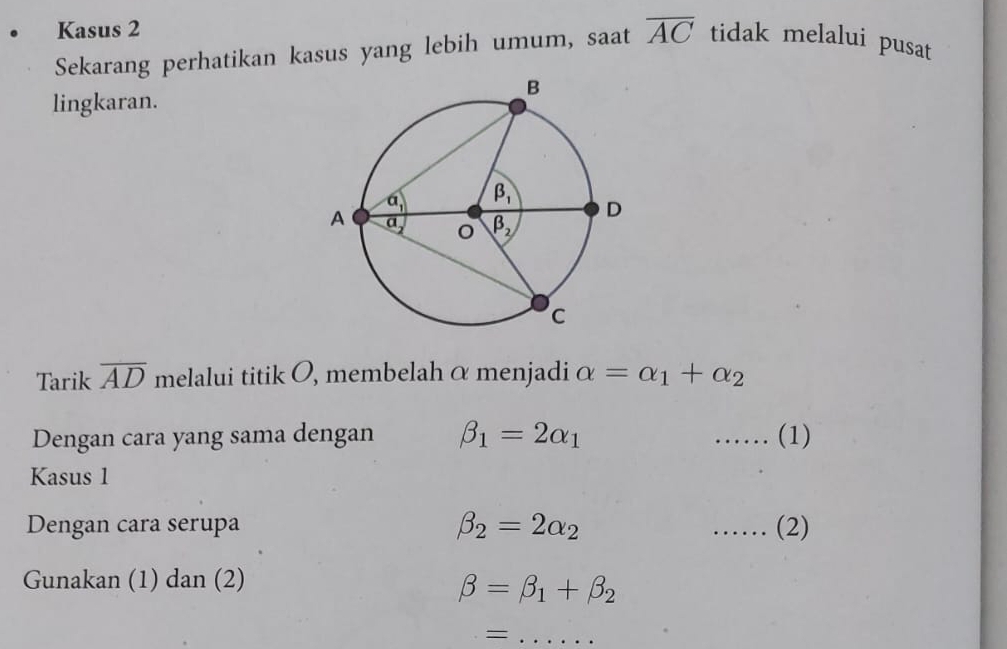 Kasus 2
Sekarang perhatikan kasus yang lebih umum, saat overline AC tidak melalui pusat
lingkaran.
Tarik overline AD melalui titik O, membelah α menjadi alpha =alpha _1+alpha _2
Dengan cara yang sama dengan beta _1=2alpha _1 …… (1)
Kasus 1
Dengan cara serupa beta _2=2alpha _2 _. (2)
Gunakan (1) dan (2)
beta =beta _1+beta _2
_=