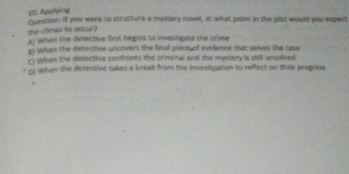 Applying
Question: If you were to structure a mystery novel, at what point in the plot would you expect
the climax to occur?
A) When the detective first begins to investigate the crime
B) When the detective uncovers the final piece of evidence that solves the sase
C) When the detective confronts the criminal and the mystery is still unsolved
D) When the detective takes a break from the investigation to reflect on their progress