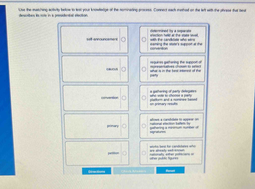 Use the matching activity below to test your knowledge of the nominating process. Connect each method on the left with the phrase that best
describes its role in a presidential election.
determined by a separate
election helld at the state level,
self-announcement with the candidate who wins
eaming the state's support at the
convention
requires gathering the support of
caucus representatives chosen to select
what is in the best interest of the
party
a gathering of party delegates
convention who vote to choose a party
platform and a nominee based
on primary results
allows a candidate to appear on
national election ballets by
primary gathering a minimum number of
signatures
works best for candidates who
petition are already well-known
nationally, either politicians or
other public figures
Directions Check Aneneri Reset