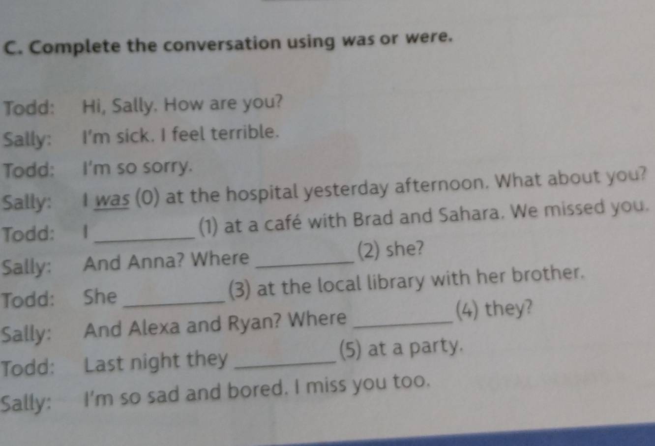 Complete the conversation using was or were. 
Todd: Hi, Sally. How are you? 
Sally: I'm sick. I feel terrible. 
Todd: I'm so sorry. 
Sally: I was (0) at the hospital yesterday afternoon. What about you? 
Todd: I _(1) at a café with Brad and Sahara. We missed you. 
Sally: And Anna? Where _(2) she? 
Todd: She _(3) at the local library with her brother. 
Sally: And Alexa and Ryan? Where_ 
(4) they? 
Todd: Last night they_ 
(5) at a party. 
Sally: I'm so sad and bored. I miss you too.