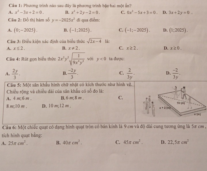 Phương trình nào sau đây là phương trình bậc hai một ẩn?
A. x^2-3x+2=0. B. x^2+2y-2=0. C. 0x^2-5x+3=0. D. 3x+2y=0.
Câu 2: Đồ thị hàm số y=-2025x^2 đi qua điểm:
A. (0;-2025). B. (-1;2025). C. (-1;-2025). D. (1;2025).
Câu 3: Điều kiện xác định của biểu thức sqrt(2x-4) là:
A. x≤ 2. B. x!= 2. C. x≥ 2. D. x≥ 0.
Câu 4: Rút gọn biểu thức 2x^2y^2sqrt(frac 1)9x^4y^2 với y<0</tex> ta được:
A.  2y/3 .  (-2y)/3 .  2/3y .  (-2)/3y .
B.
C.
D.
Câu 5: Một sân khẩu hình chữ nhật có kích thước như hình vẽ.
Chiều rộng và chiều dài của sân khấu có số đo là:
A. 4 m;6 m . B. 6 m;8 m . C.
8 m;10 m . D. 10 m;12 m .
Câu 6: Một chiếc quạt có dạng hình quạt tròn có bán kính là 9 cm và độ dài cung tương ứng là 5π cm ,
tích hình quạt bằng:
A. 25π cm^2. B. 40π cm^2. C. 45π cm^2. D. 22,5π cm^2