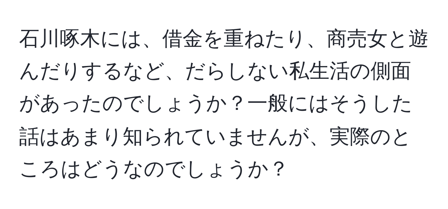 石川啄木には、借金を重ねたり、商売女と遊んだりするなど、だらしない私生活の側面があったのでしょうか？一般にはそうした話はあまり知られていませんが、実際のところはどうなのでしょうか？