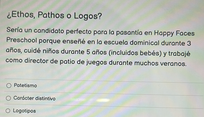 ¿Ethos, Pathos o Logos?
Sería un candidato perfecto para la pasantía en Happy Faces
Preschool porque enseñé en la escuela dominical durante 3
años, cuidé niños durante 5 años (incluidos bebés) y trabajé
como director de patio de juegos durante muchos veranos.
Patetismo
Carácter distintivo
Logotipos