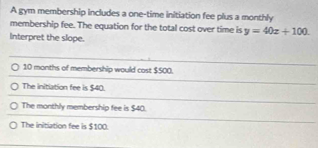 A gym membership includes a one-time initiation fee plus a monthly
membership fee. The equation for the total cost over time is y=40x+100. 
Interpret the slope.
10 months of membership would cost $500.
The initiation fee is $40.
The monthly membership fee is $40.
The initiation fee is $100.