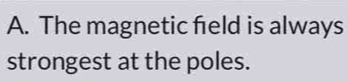 The magnetic field is always 
strongest at the poles.