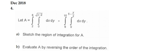 Dec 2018 
4. 
Let A=∈tlimits _2^(6∈tlimits _0^(sqrt(y-2))dxdy+∈tlimits _6^((10)∈tlimits _0^(5-frac y)2))dxdy. 
a) Sketch the region of integration for A. 
b) Evaluate A by reversing the order of the integration.