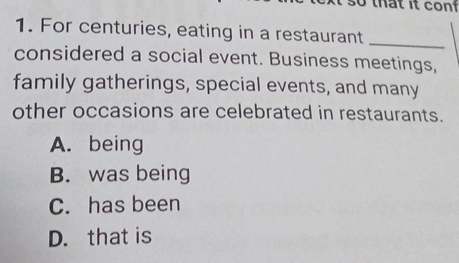 that it con 
1. For centuries, eating in a restaurant_
considered a social event. Business meetings,
family gatherings, special events, and many
other occasions are celebrated in restaurants.
A. being
B. was being
C. has been
D. that is