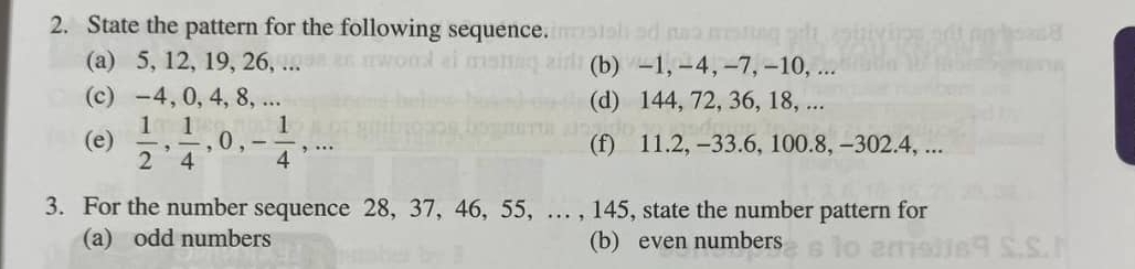 State the pattern for the following sequence. 
(a) 5, 12, 19, 26, ... (b) -1, −4, −7, -10,... 
(c) -4, 0, 4, 8, ... (d) 144, 72, 36, 18, ... 
(e)  1/2 ,  1/4 , 0, - 1/4 ,... (f) 11.2, -33.6, 100.8, -302. 4, ... 
3. For the number sequence 28, 37, 46, 55, … , 145, state the number pattern for 
(a) odd numbers (b) even numbers