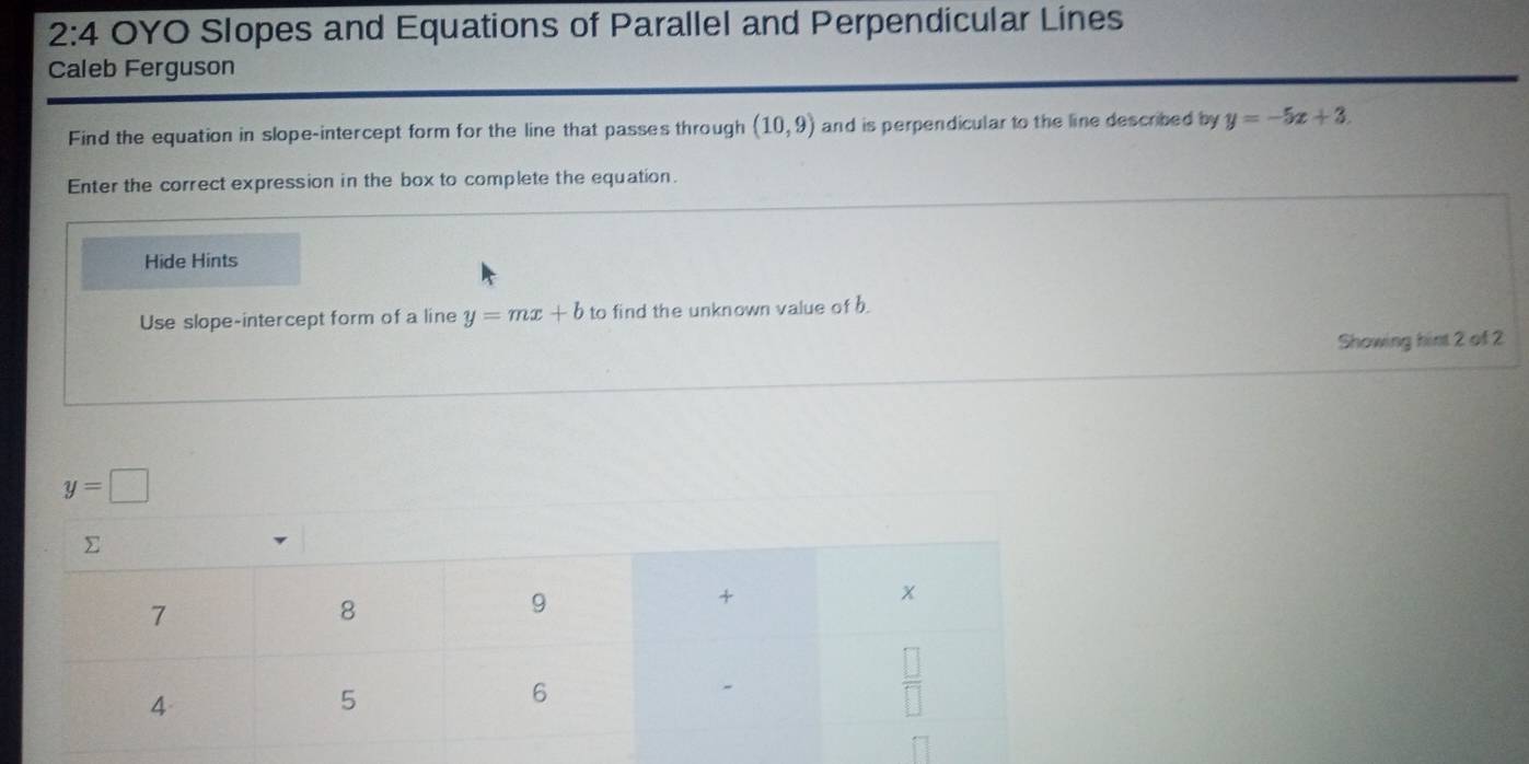 2:4 OYO Slopes and Equations of Parallel and Perpendicular Lines
Caleb Ferguson
Find the equation in slope-intercept form for the line that passes through (10,9) and is perpendicular to the line described by y=-5x+3.
Enter the correct expression in the box to complete the equation.
Hide Hints
Use slope-intercept form of a line y=mx+b to find the unknown value of b.
Showing hint 2 of 2
y=□