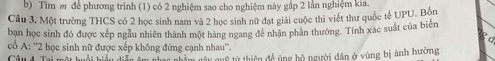 Tìm m để phương trình (1) có 2 nghiệm sao cho nghiệm này gấp 2 lần nghiệm kia. 
Câu 3. Một trường THCS có 2 học sinh nam và 2 học sinh nữ đạt giải cuộc thi viết thư quốc tế UPU. Bốn 
bạn học sinh đó được xếp ngẫu nhiên thành một hàng ngang để nhận phần thưởng. Tính xác suất của biến 
gd 
cố A: '' 2 học sinh nữ được xếp không đứng cạnh nhau''. 
Câu 4 Tai một huổi hiểu diễn âm Cac nhằm gây quỹ từ thiên đề ủng hộ người dân ở vùng bị ảnh hưởng