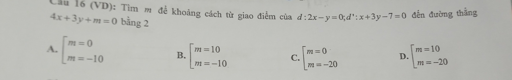 Cầu 16 (VD): Tìm m đề khoảng cách từ giao điểm của d:2x-y=0;d^1:x+3y-7=0 đến đường thắng
4x+3y+m=0 bằng 2
A. beginarrayl m=0 m=-10endarray.
B. beginarrayl m=10 m=-10endarray. beginarrayl m=0 m=-20endarray. beginarrayl m=10 m=-20endarray.
C.
D.