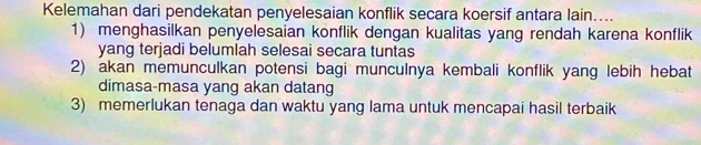 Kelemahan dari pendekatan penyelesaian konflik secara koersif antara lain....
1) menghasilkan penyelesaian konflik dengan kualitas yang rendah karena konflik
yang terjadi belumlah selesai secara tuntas
2) akan memunculkan potensi bagi munculnya kembali konflik yang lebih hebat
dimasa-masa yang akan datang
3) memerlukan tenaga dan waktu yang lama untuk mencapai hasil terbaik