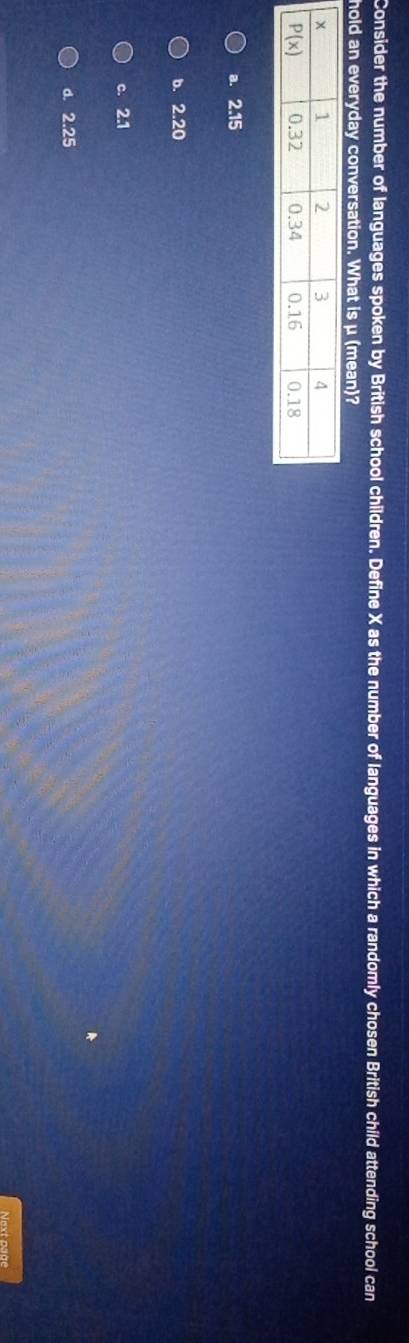 Consider the number of languages spoken by British school children. Define X as the number of languages in which a randomly chosen British child attending school can
hold an everyday conversation. What is μ (mean)?
a. 2.15
b. 2.20
c. 2.1
d. 2.25
Next psge